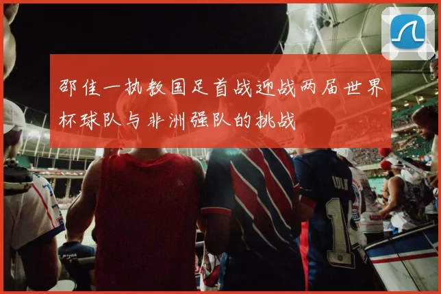 邵佳一执教国足首战迎战两届世界杯球队与非洲强队的挑战