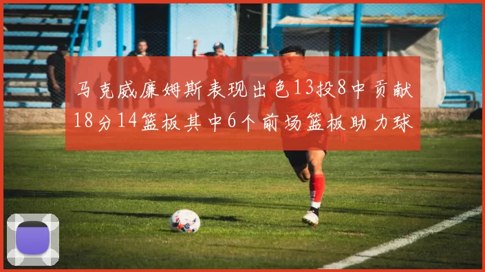马克威廉姆斯表现出色13投8中贡献18分14篮板其中6个前场篮板助力球队