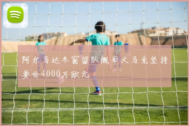 阿尔马达冬窗留队概率大马竞坚持要价4000万欧元