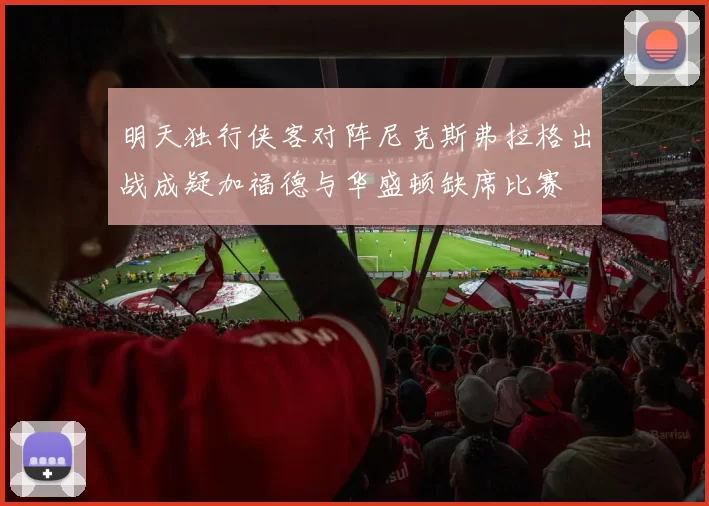 明天独行侠客对阵尼克斯弗拉格出战成疑加福德与华盛顿缺席比赛