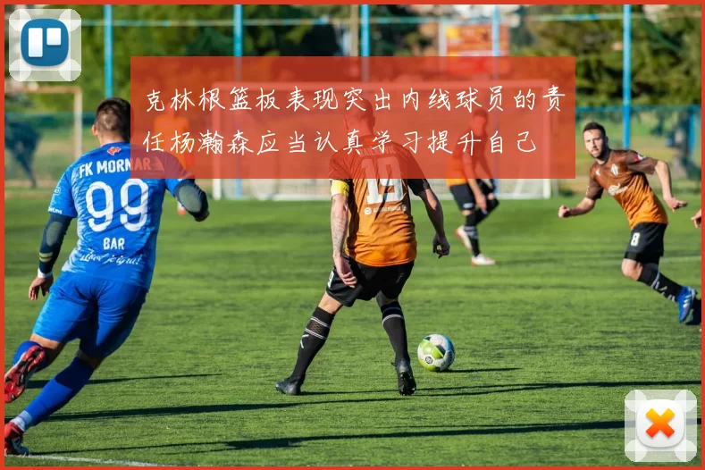 克林根篮板表现突出内线球员的责任杨瀚森应当认真学习提升自己