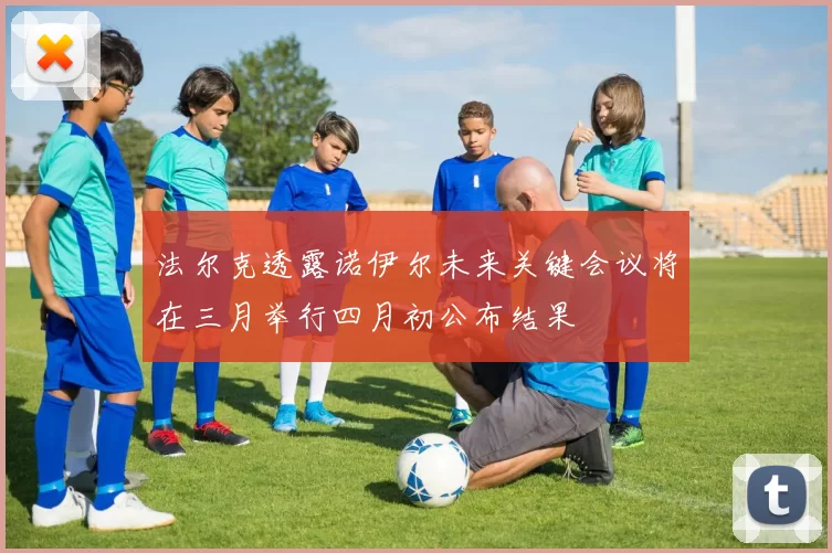 法尔克透露诺伊尔未来关键会议将在三月举行四月初公布结果