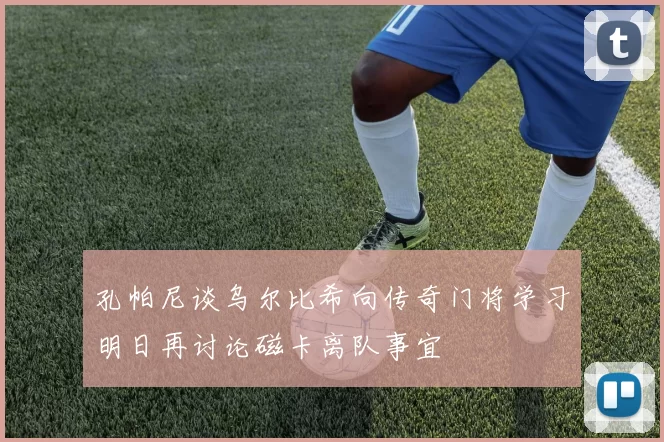 孔帕尼谈乌尔比希向传奇门将学习明日再讨论磁卡离队事宜