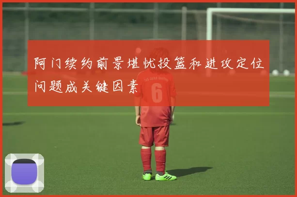 阿门续约前景堪忧投篮和进攻定位问题成关键因素