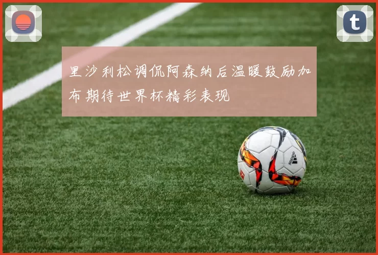 里沙利松调侃阿森纳后温暖鼓励加布期待世界杯精彩表现