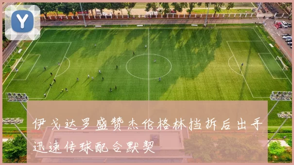 伊戈达罗盛赞杰伦格林挡拆后出手迅速传球配合默契