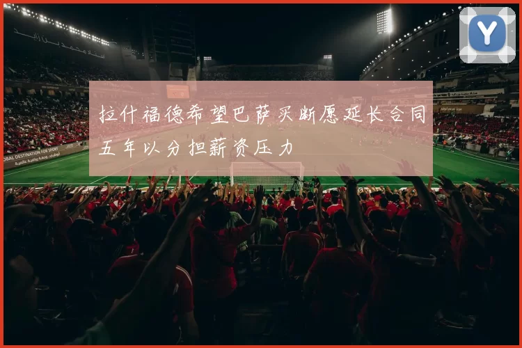 拉什福德希望巴萨买断愿延长合同五年以分担薪资压力