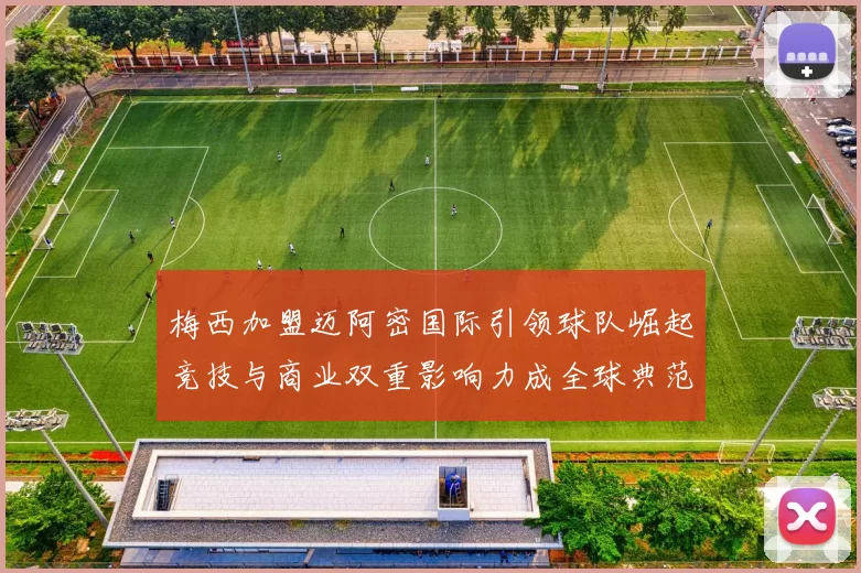 梅西加盟迈阿密国际引领球队崛起竞技与商业双重影响力成全球典范