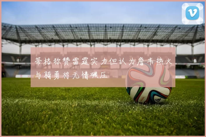 蒂格称赞雷霆实力但认为詹韦热火与骑勇将无情碾压