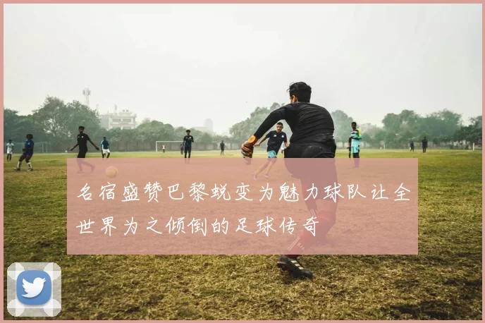 名宿盛赞巴黎蜕变为魅力球队让全世界为之倾倒的足球传奇