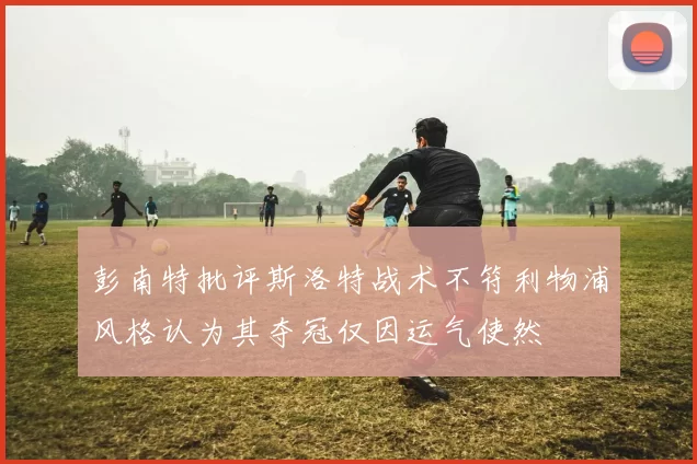 彭南特批评斯洛特战术不符利物浦风格认为其夺冠仅因运气使然