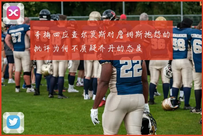 夸梅回应查尔莫斯对詹姆斯抱怨的批评为何不质疑乔丹的态度